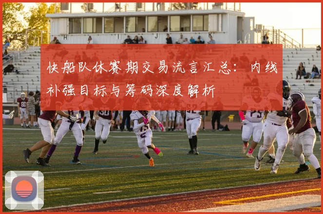 快船队休赛期交易流言汇总：内线补强目标与筹码深度解析