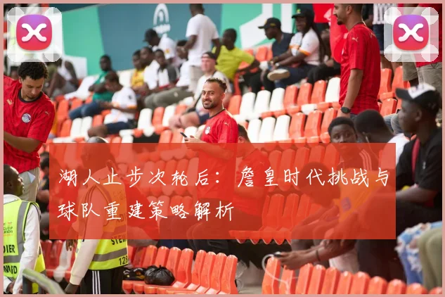 湖人止步次轮后：詹皇时代挑战与球队重建策略解析