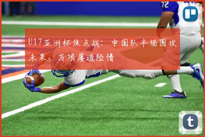 U17亚洲杯焦点战：中国队半场围攻未果，万项屡造险情