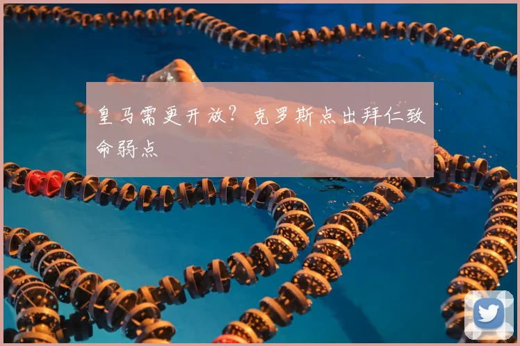 皇马需更开放？克罗斯点出拜仁致命弱点
