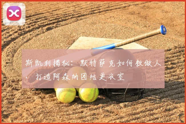 斯凯利揭秘：默特萨克如何教做人，打造阿森纳团结更衣室