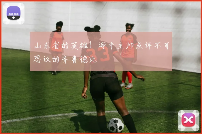 山东省的英雄！海牛主帅点评不可思议的齐鲁德比