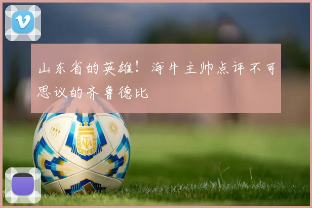 山东省的英雄！海牛主帅点评不可思议的齐鲁德比