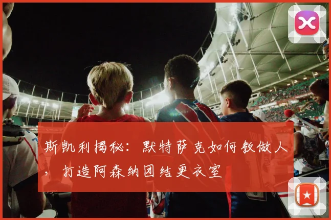 斯凯利揭秘:默特萨克如何教做人,打造阿森纳团结更衣室