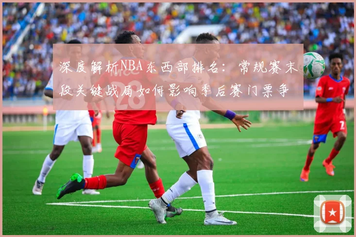 深度解析NBA东西部排名：常规赛末段关键战局如何影响季后赛门票争夺