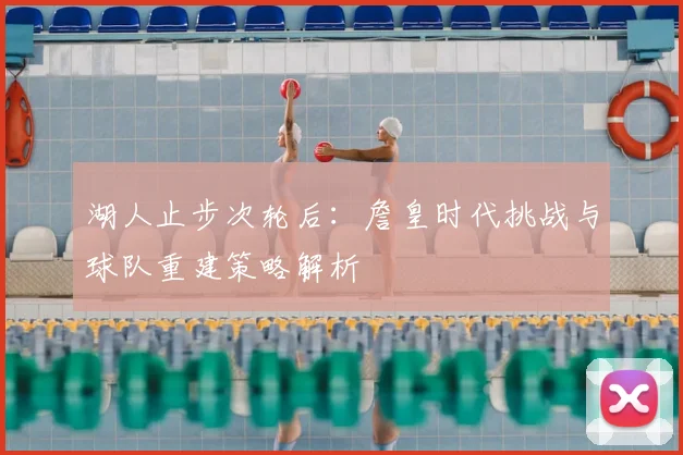 湖人止步次轮后:詹皇时代挑战与球队重建策略解析