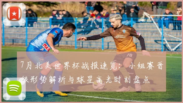 7月北美世界杯战报速览：小组赛晋级形势解析与球星高光时刻盘点