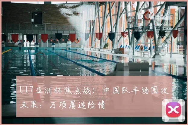 U17亚洲杯焦点战：中国队半场围攻未果，万项屡造险情